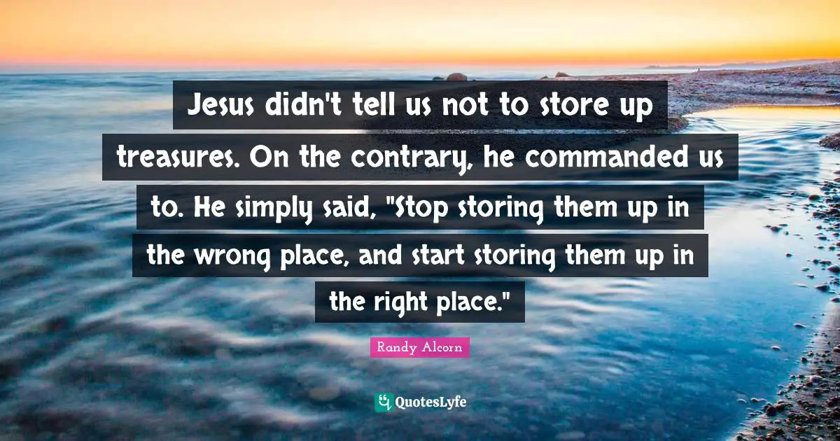Jesus didn't tell us not to store up treasures. On the contrary, he commanded us to. He simply said, "Stop storing them up in the wrong place, and start storing them up in the right place."