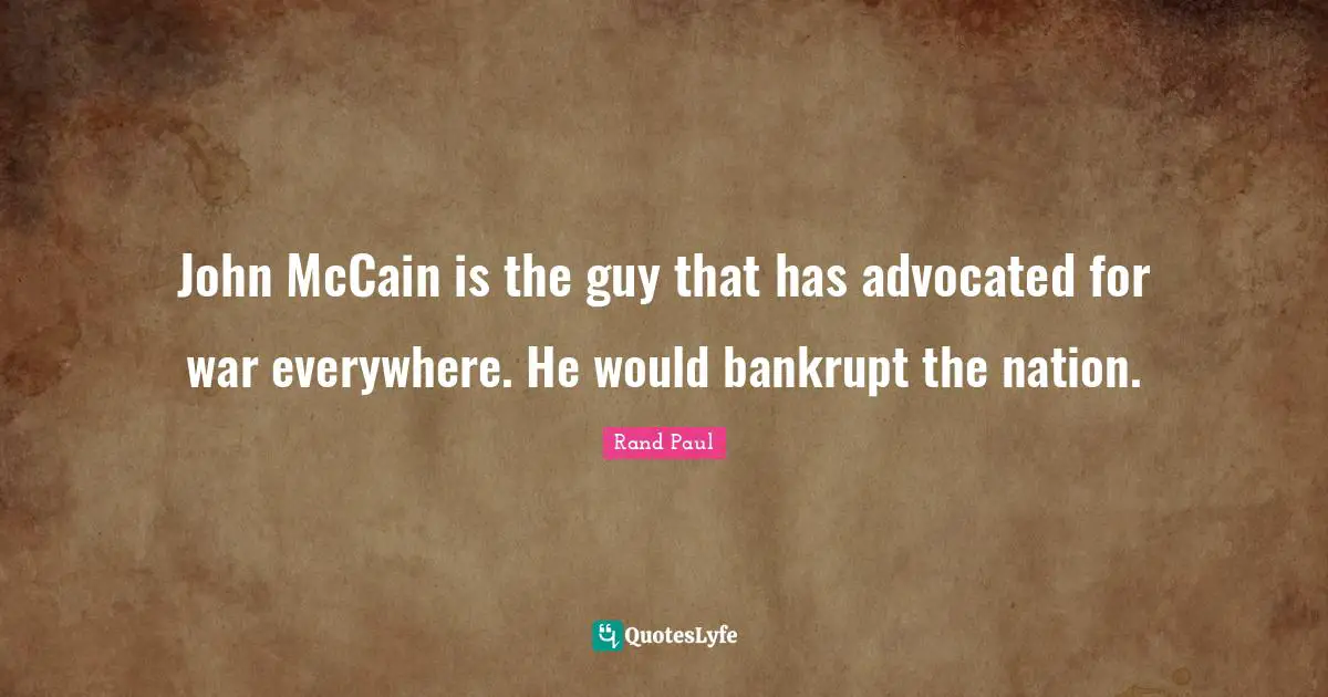 John McCain is the guy that has advocated for war everywhere. He would bankrupt the nation.