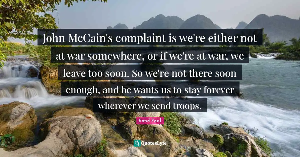 John McCain's complaint is we're either not at war somewhere, or if we're at war, we leave too soon. So we're not there soon enough, and he wants us to stay forever wherever we send troops.