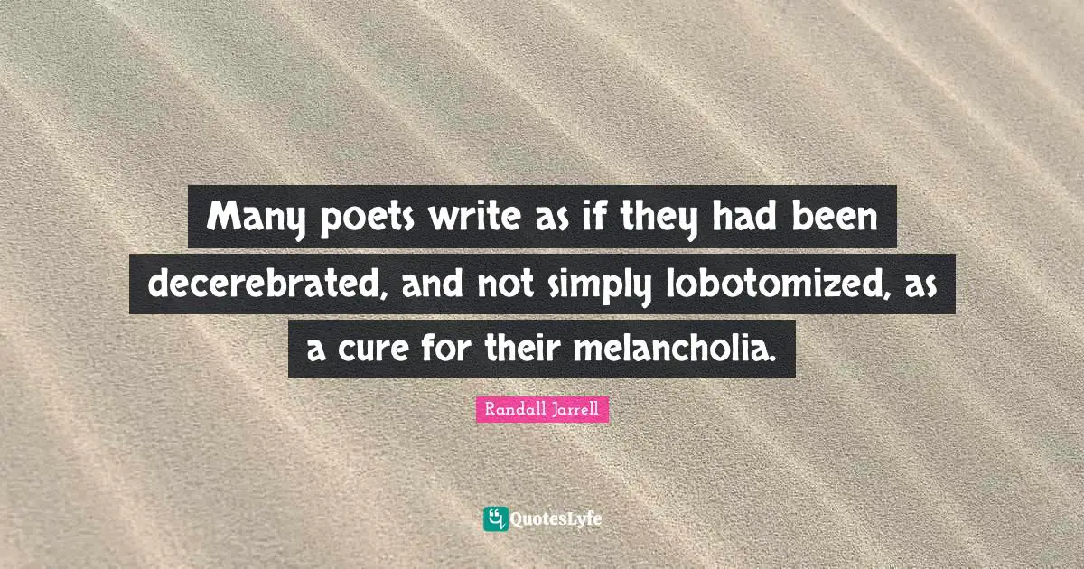 Many poets write as if they had been decerebrated, and not simply lobotomized, as a cure for their melancholia.