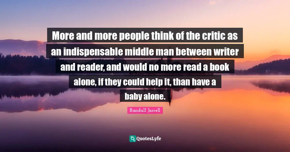 More and more people think of the critic as an indispensable middle man between writer and reader, and would no more read a book alone, if they could help it, than have a baby alone.