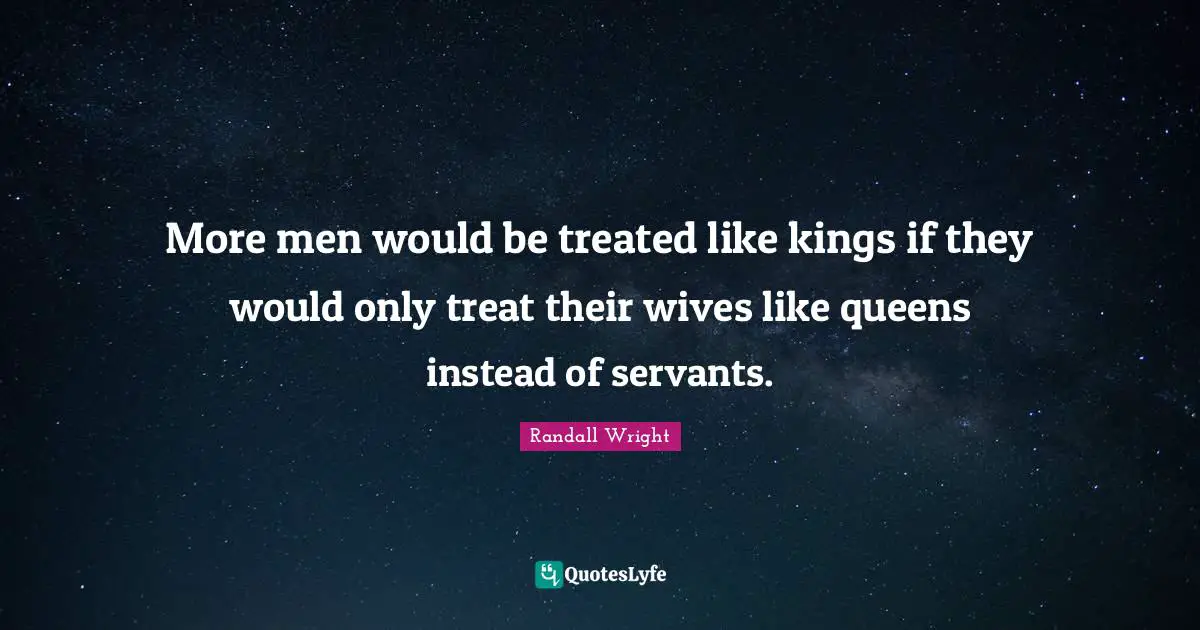 More men would be treated like kings if they would only treat their wives like queens instead of servants.
