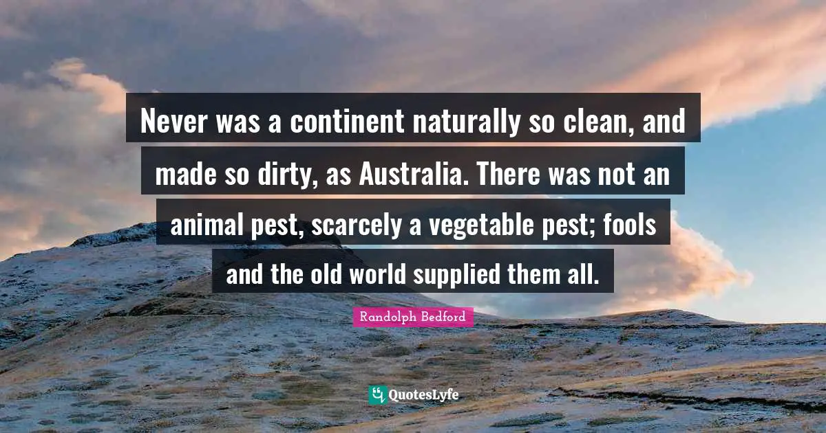 Never was a continent naturally so clean, and made so dirty, as Australia. There was not an animal pest, scarcely a vegetable pest; fools and the old world supplied them all.