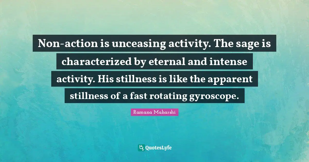 Non-action is unceasing activity. The sage is characterized by eternal and intense activity. His stillness is like the apparent stillness of a fast rotating gyroscope.