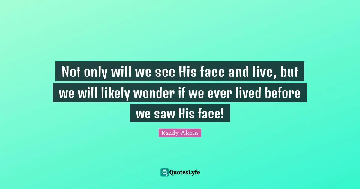 Not only will we see His face and live, but we will likely wonder if we ever lived before we saw His face!