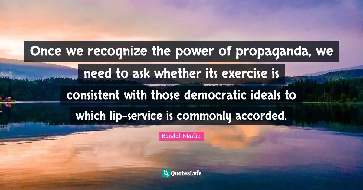 Once we recognize the power of propaganda, we need to ask whether its exercise is consistent with those democratic ideals to which lip-service is commonly accorded.