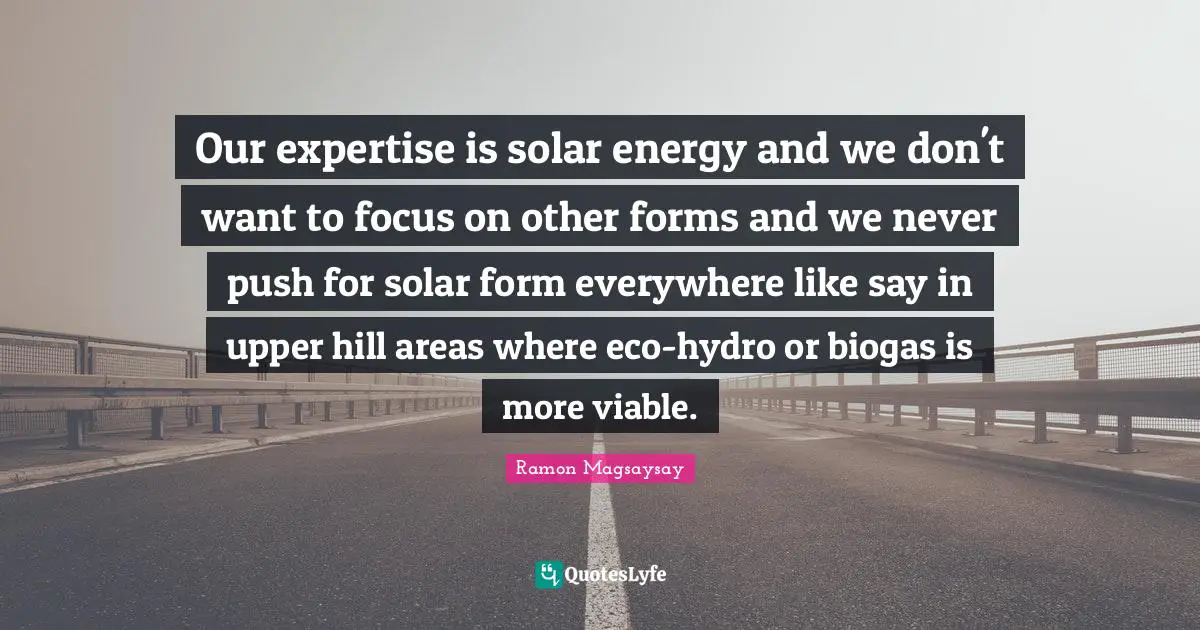 Areas Quotes: "Our expertise is solar energy and we don't want to focus on other forms and we never push for solar form everywhere like say in upper hill areas where eco-hydro or biogas is more viable."