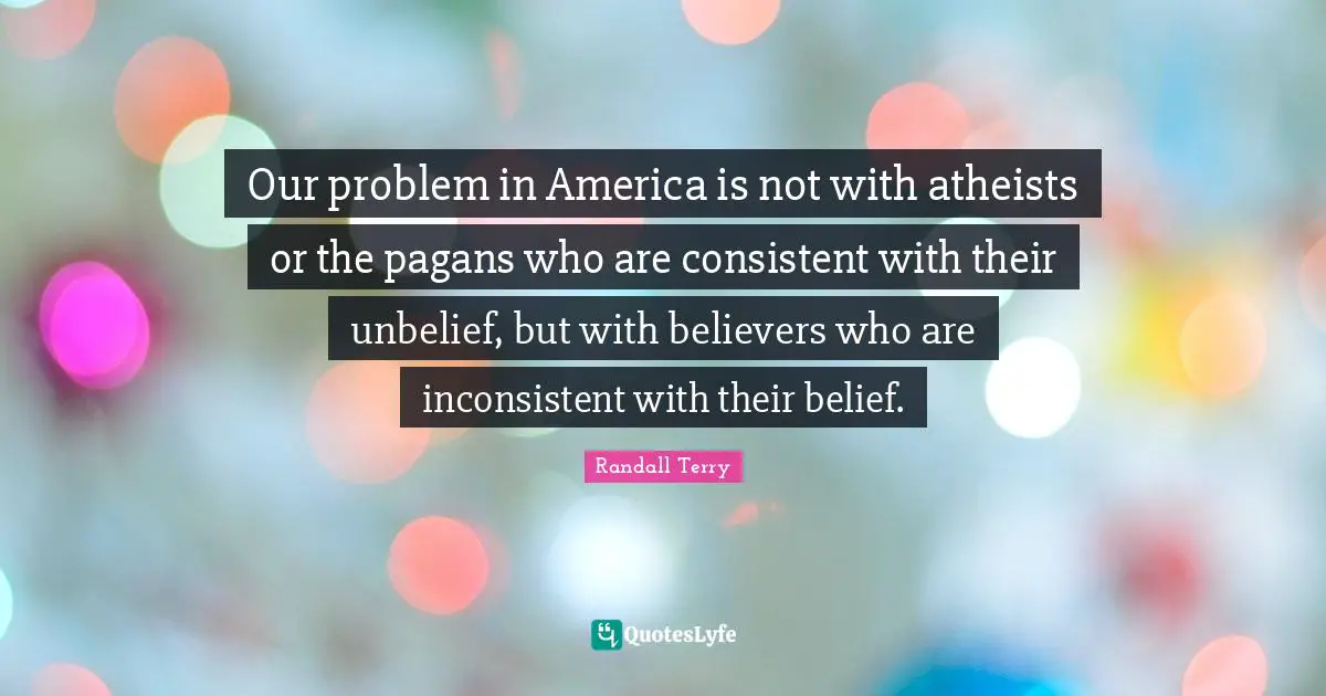 Our problem in America is not with atheists or the pagans who are consistent with their unbelief, but with believers who are inconsistent with their belief.
