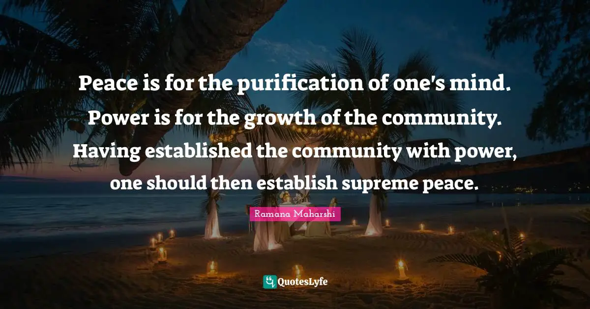 Peace is for the purification of one's mind. Power is for the growth of the community. Having established the community with power, one should then establish supreme peace.