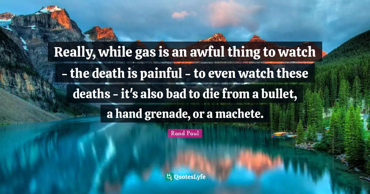 Really, while gas is an awful thing to watch - the death is painful - to even watch these deaths - it's also bad to die from a bullet, a hand grenade, or a machete.