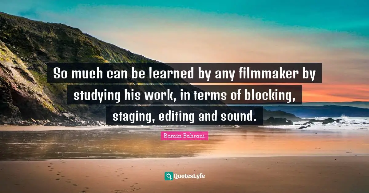 So much can be learned by any filmmaker by studying his work, in terms of blocking, staging, editing and sound.
