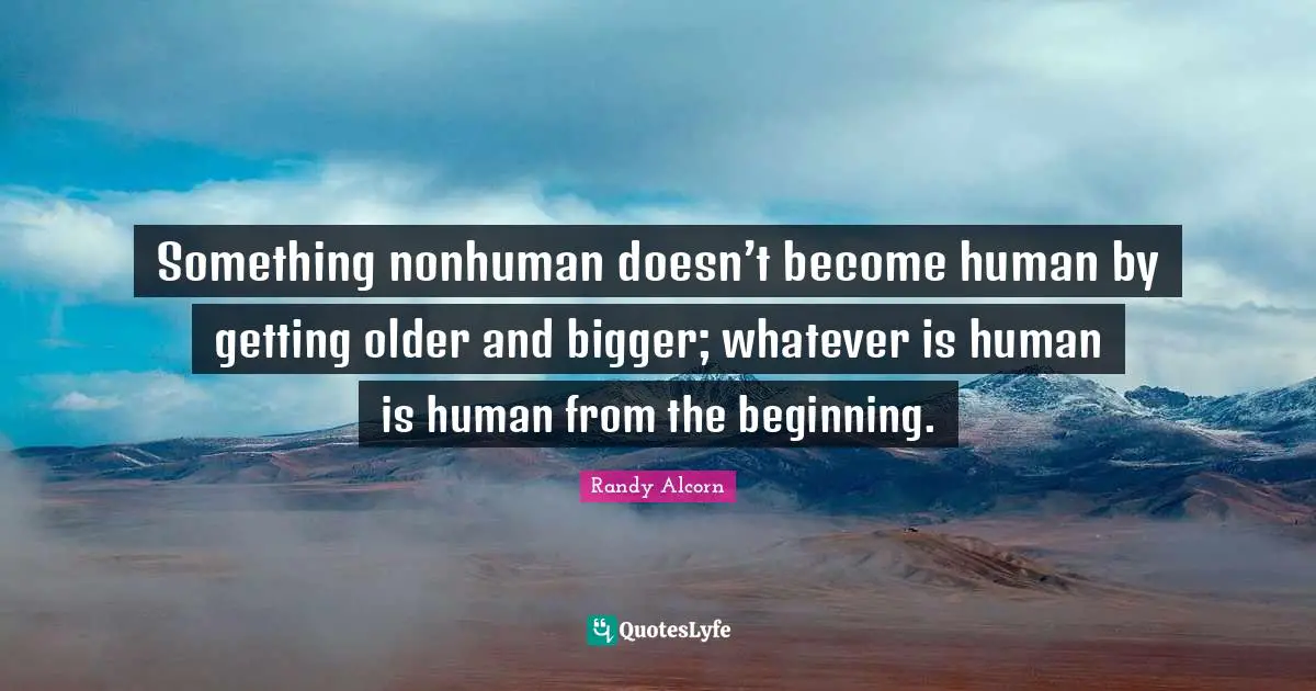 Something nonhuman doesn’t become human by getting older and bigger; whatever is human is human from the beginning.