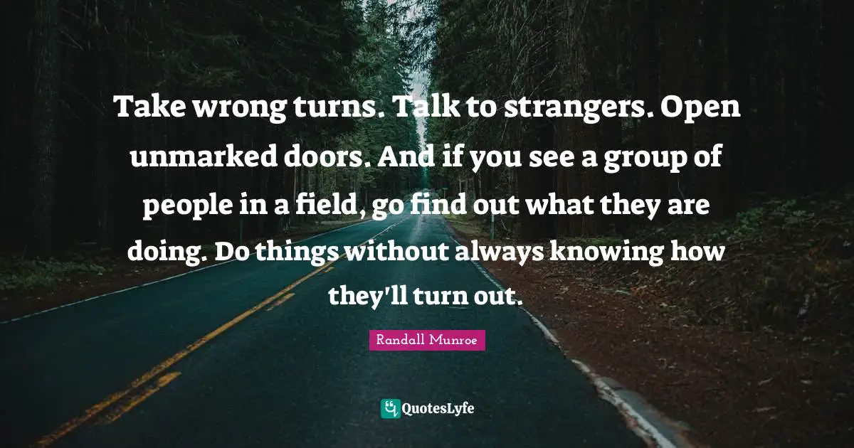 Take wrong turns. Talk to strangers. Open unmarked doors. And if you see a group of people in a field, go find out what they are doing. Do things without always knowing how they'll turn out.