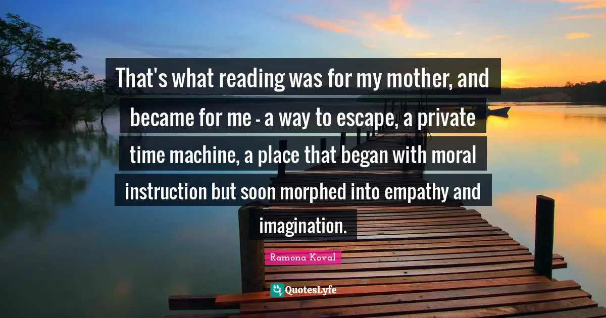 That's what reading was for my mother, and became for me - a way to escape, a private time machine, a place that began with moral instruction but soon morphed into empathy and imagination.