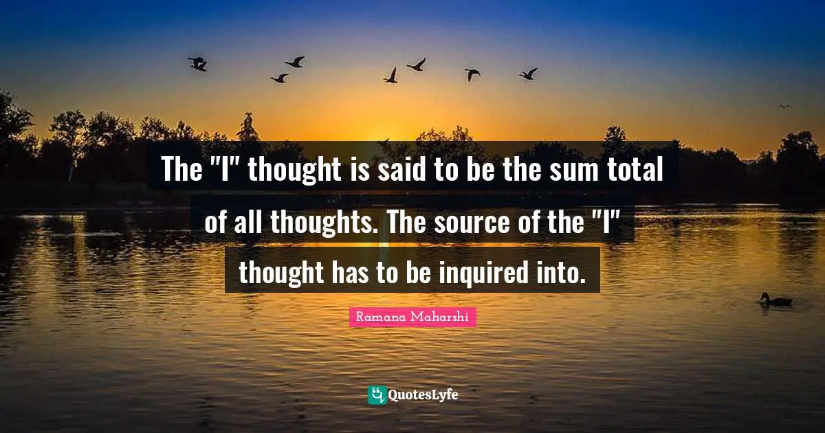 The "I" thought is said to be the sum total of all thoughts. The source of the "I" thought has to be inquired into.