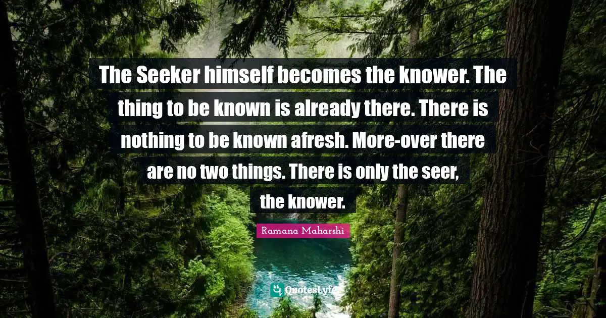 The Seeker himself becomes the knower. The thing to be known is already there. There is nothing to be known afresh. More-over there are no two things. There is only the seer, the knower.