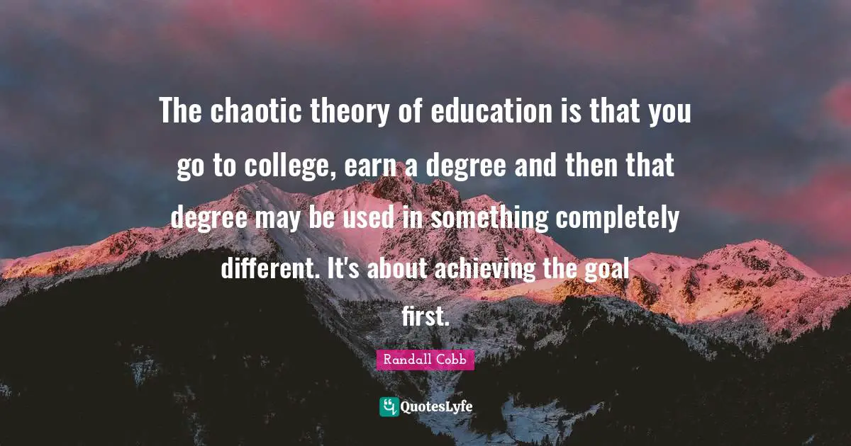 The chaotic theory of education is that you go to college, earn a degree and then that degree may be used in something completely different. It's about achieving the goal first.
