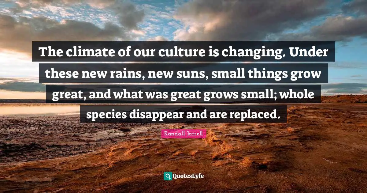 The climate of our culture is changing. Under these new rains, new suns, small things grow great, and what was great grows small; whole species disappear and are replaced.