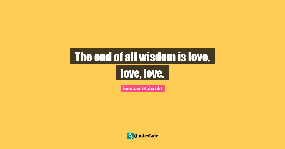 Ramana Maharshi Quotes: "The end of all wisdom is love, love, love."