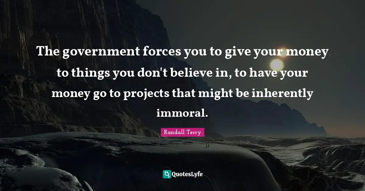 The government forces you to give your money to things you don't believe in, to have your money go to projects that might be inherently immoral.