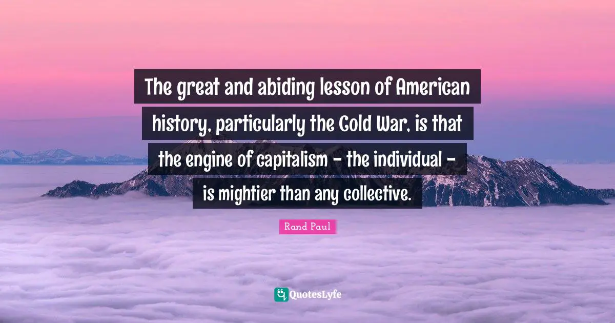 Rand Paul Quotes: "The great and abiding lesson of American history, particularly the Cold War, is that the engine of capitalism - the individual - is mightier than any collective."