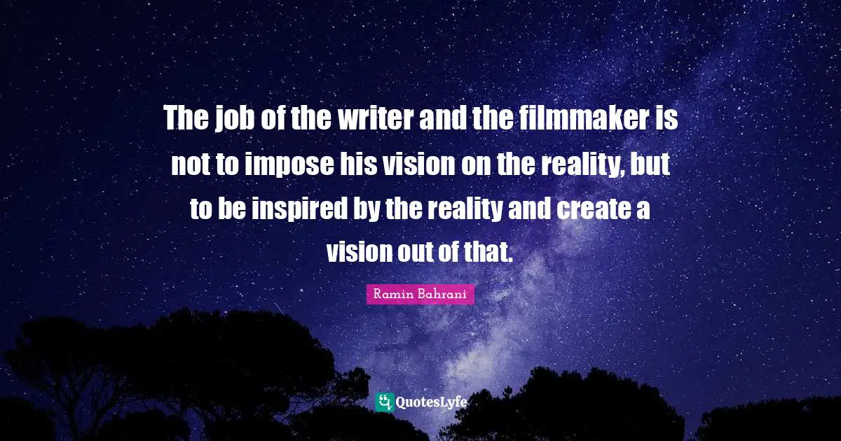 The job of the writer and the filmmaker is not to impose his vision on the reality, but to be inspired by the reality and create a vision out of that.