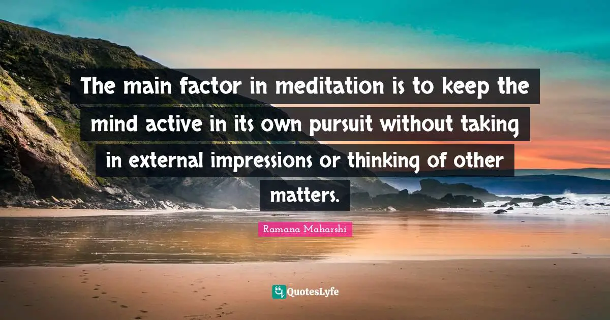 The main factor in meditation is to keep the mind active in its own pursuit without taking in external impressions or thinking of other matters.