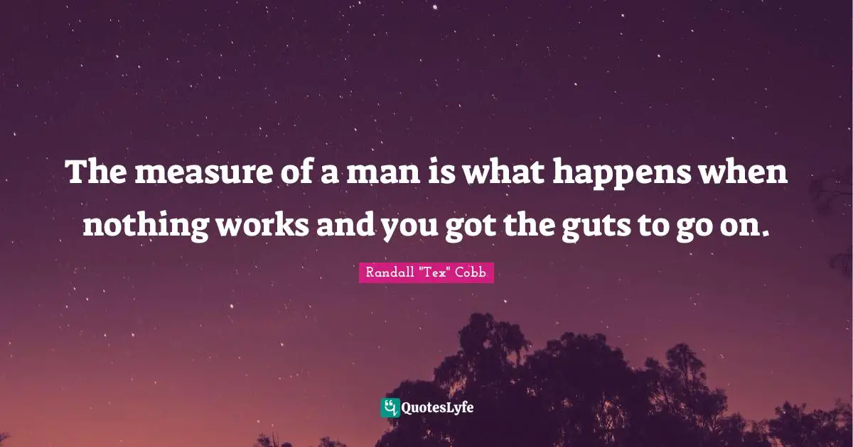 The measure of a man is what happens when nothing works and you got the guts to go on.