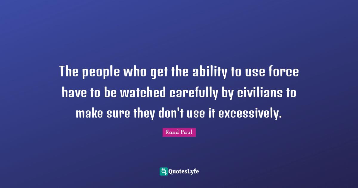 The people who get the ability to use force have to be watched carefully by civilians to make sure they don't use it excessively.