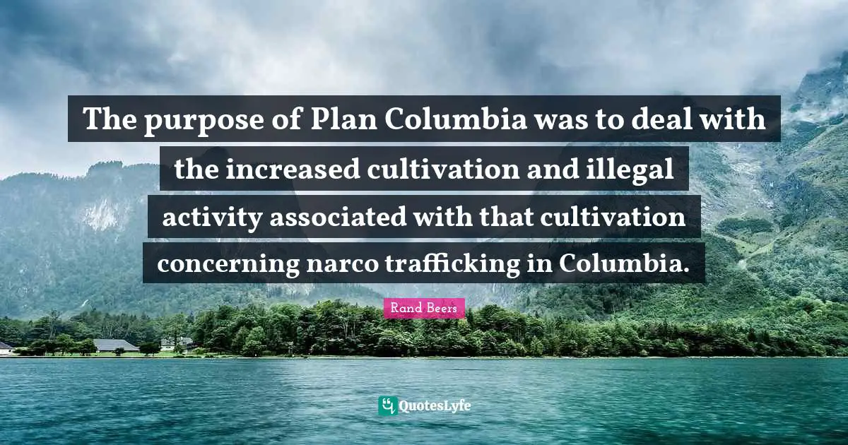 Activities Quotes: "The purpose of Plan Columbia was to deal with the increased cultivation and illegal activity associated with that cultivation concerning narco trafficking in Columbia."