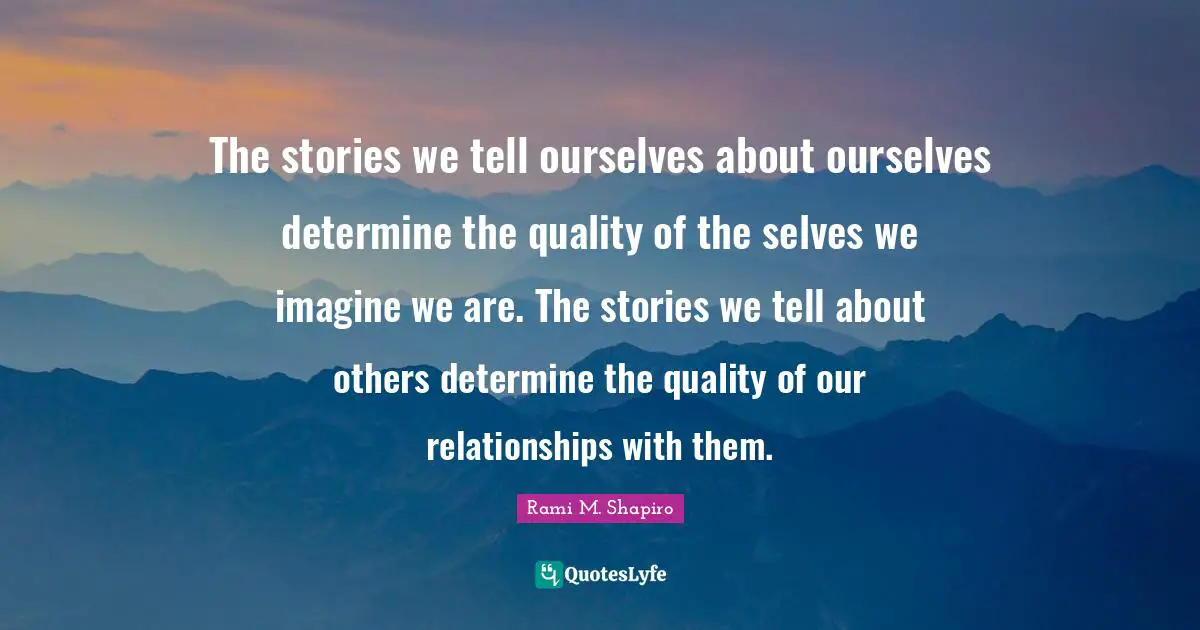 The stories we tell ourselves about ourselves determine the quality of the selves we imagine we are. The stories we tell about others determine the quality of our relationships with them.