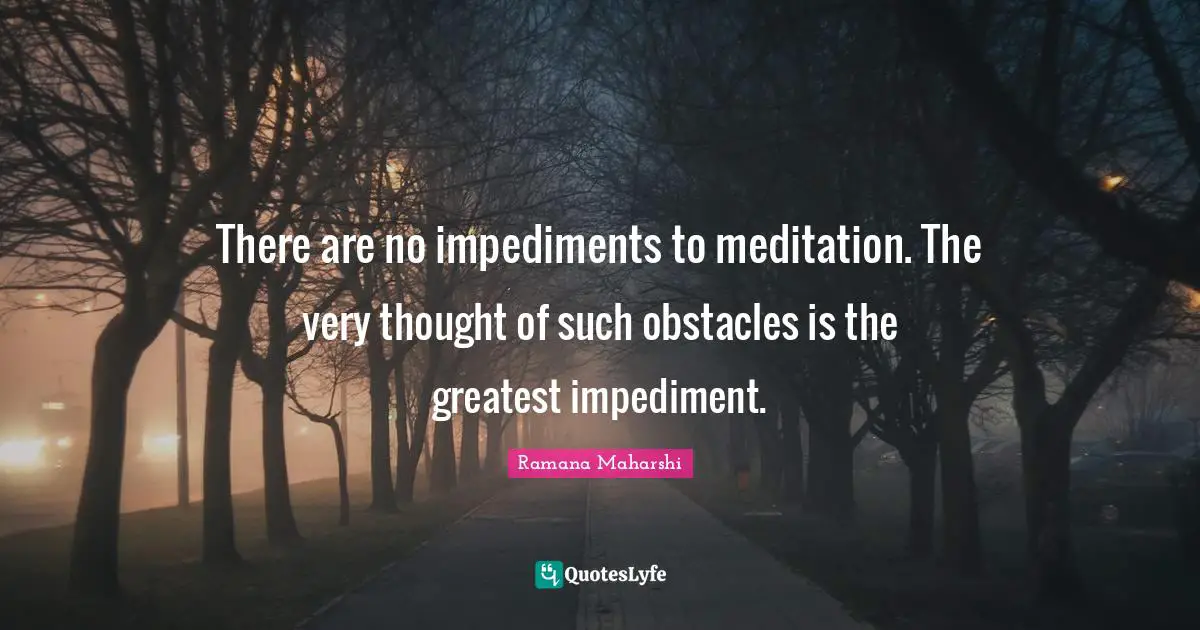 There are no impediments to meditation. The very thought of such obstacles is the greatest impediment.