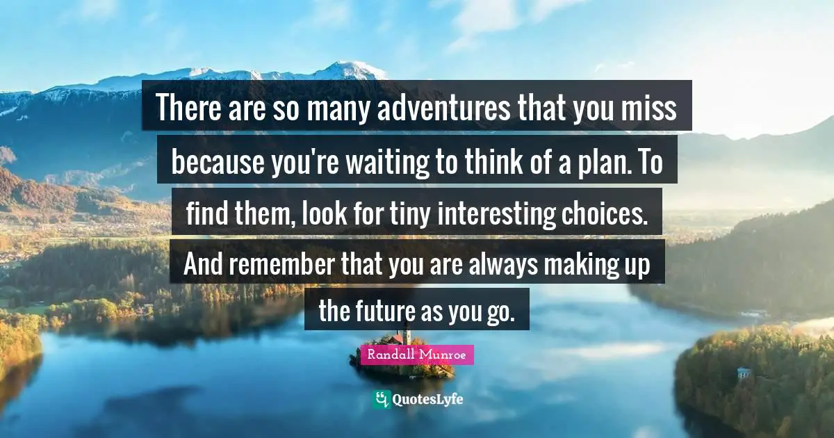 There are so many adventures that you miss because you're waiting to think of a plan. To find them, look for tiny interesting choices. And remember that you are always making up the future as you go.