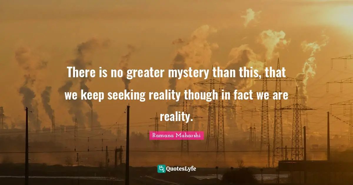 There is no greater mystery than this, that we keep seeking reality though in fact we are reality.