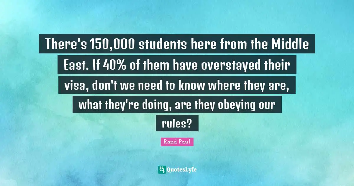 There's 150,000 students here from the Middle East. If 40% of them have overstayed their visa, don't we need to know where they are, what they're doing, are they obeying our rules?