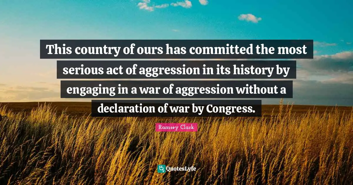 This country of ours has committed the most serious act of aggression in its history by engaging in a war of aggression without a declaration of war by Congress.