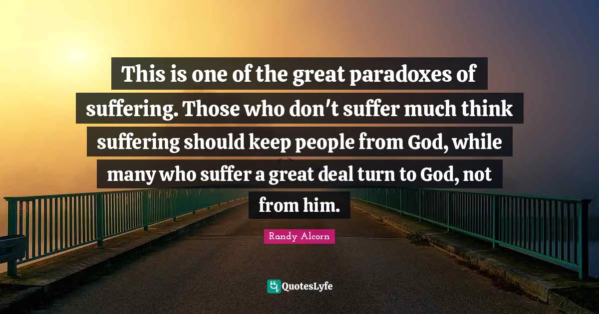 This is one of the great paradoxes of suffering. Those who don't suffer much think suffering should keep people from God, while many who suffer a great deal turn to God, not from him.