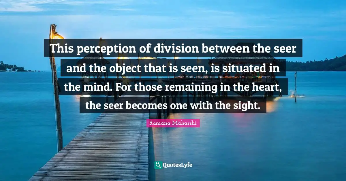 This perception of division between the seer and the object that is seen, is situated in the mind. For those remaining in the heart, the seer becomes one with the sight.