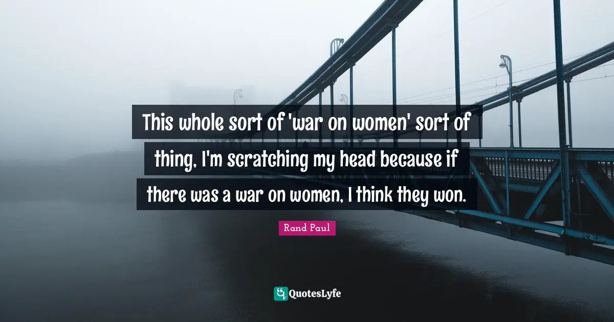 This whole sort of 'war on women' sort of thing, I'm scratching my head because if there was a war on women, I think they won.