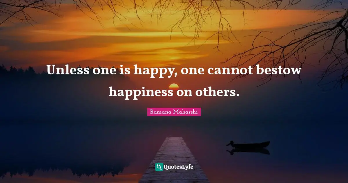 Unless one is happy, one cannot bestow happiness on others.
