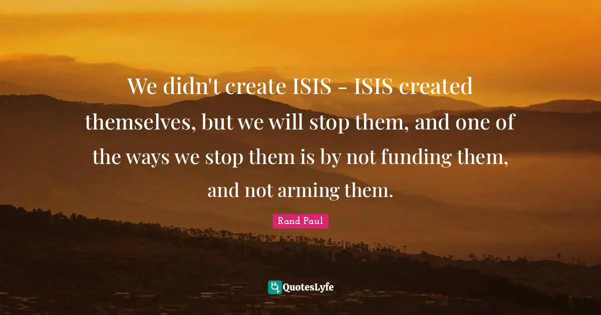 We didn't create ISIS - ISIS created themselves, but we will stop them, and one of the ways we stop them is by not funding them, and not arming them.
