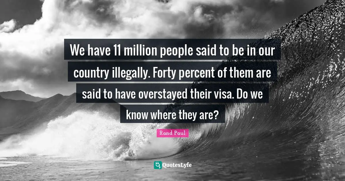 Rand Paul Quotes: "We have 11 million people said to be in our country illegally. Forty percent of them are said to have overstayed their visa. Do we know where they are?"