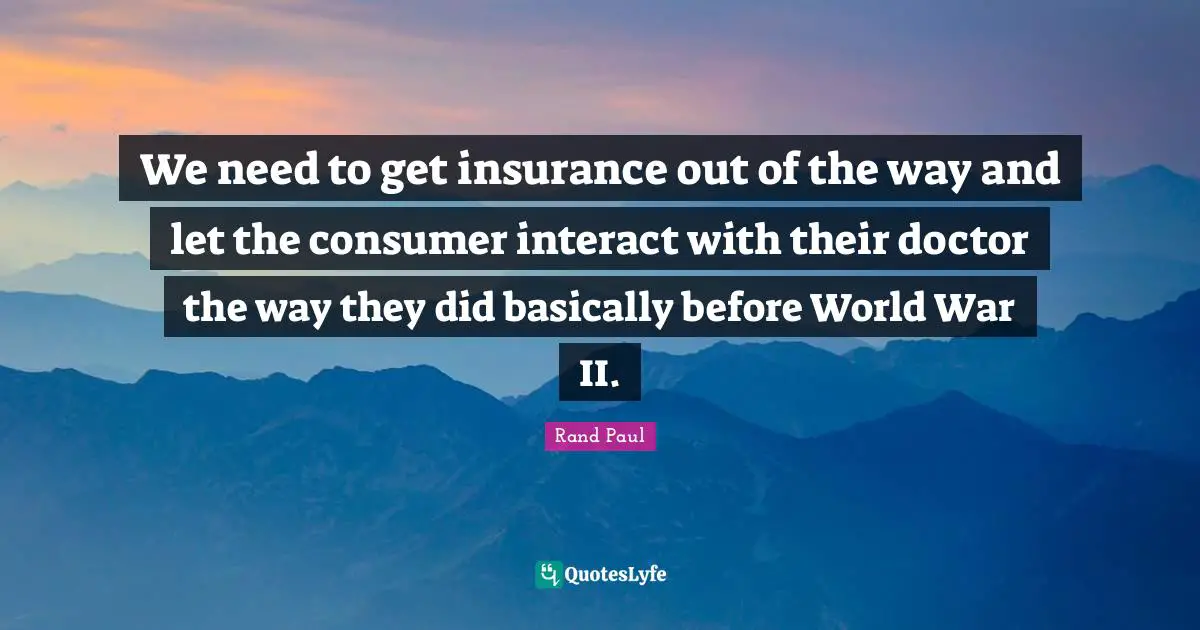 We need to get insurance out of the way and let the consumer interact with their doctor the way they did basically before World War II.
