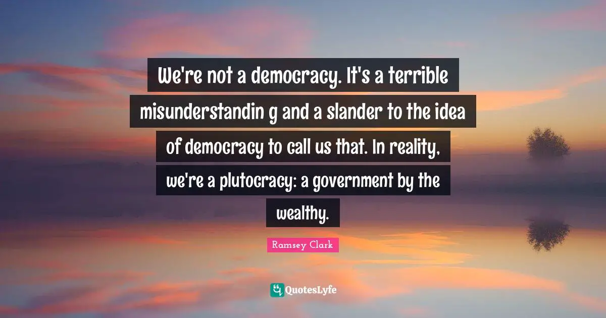 Terrible Quotes: "We're not a democracy. It's a terrible misunderstandin g and a slander to the idea of democracy to call us that. In reality, we're a plutocracy: a government by the wealthy."