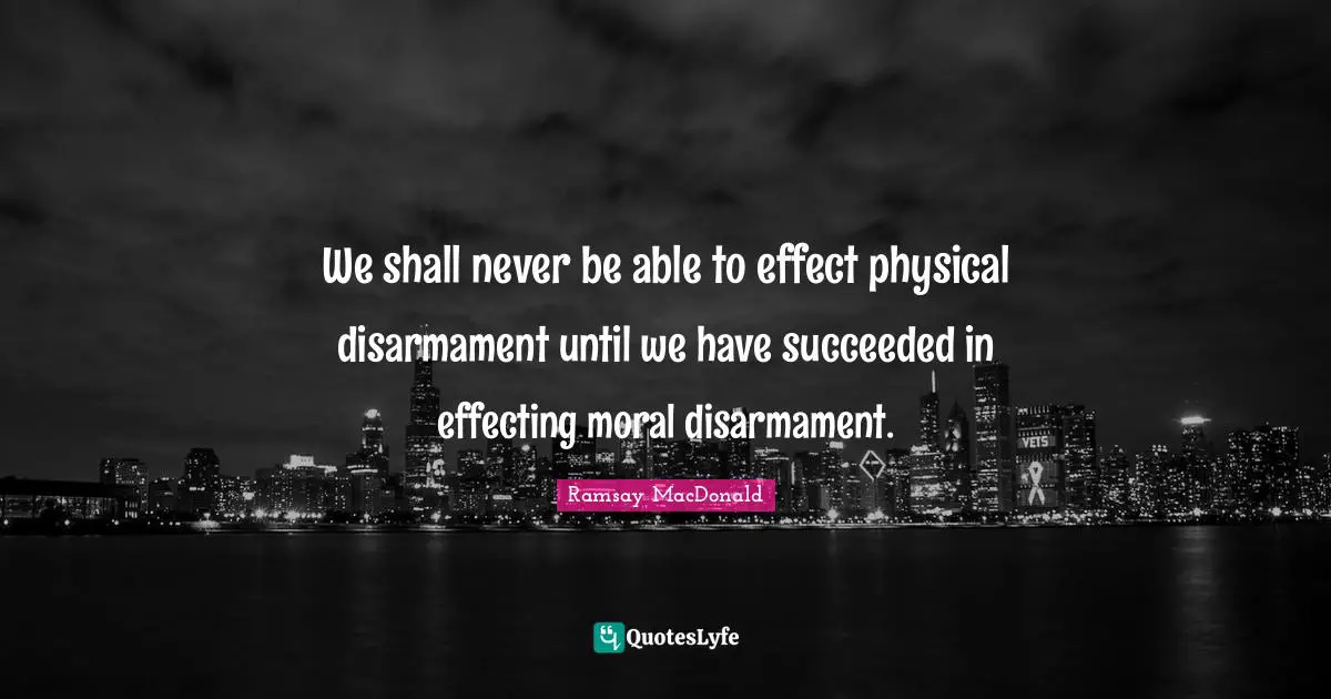 We shall never be able to effect physical disarmament until we have succeeded in effecting moral disarmament.