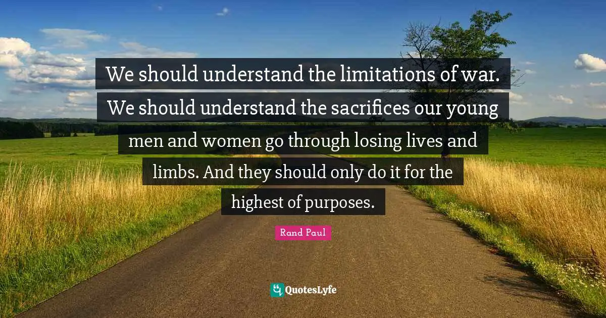 We should understand the limitations of war. We should understand the sacrifices our young men and women go through losing lives and limbs. And they should only do it for the highest of purposes.
