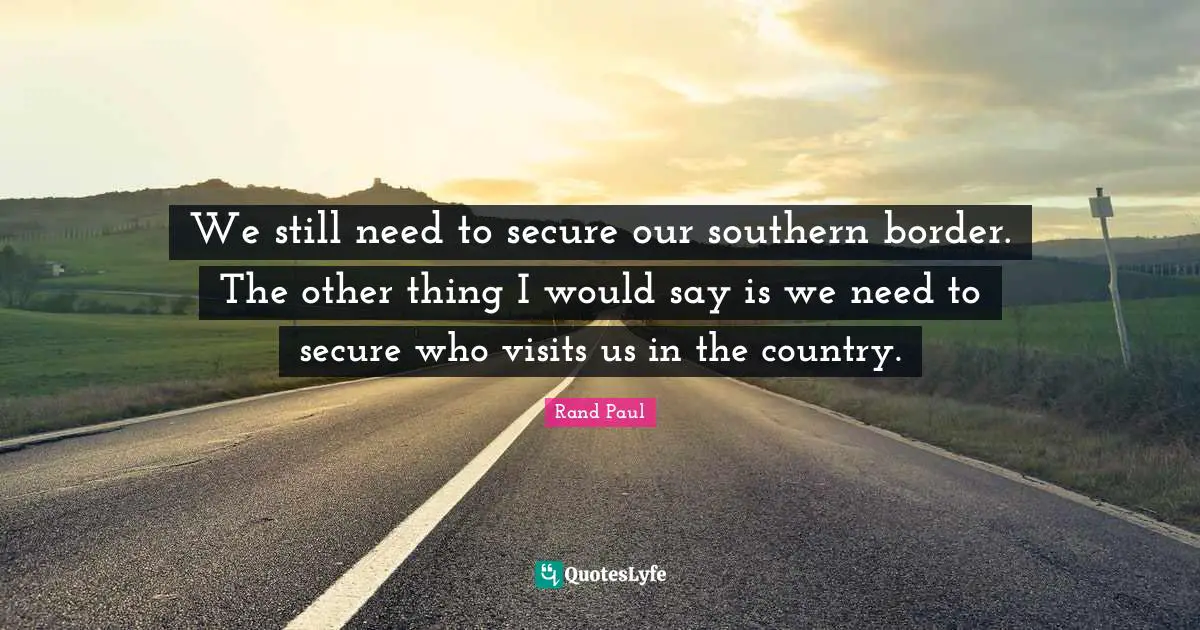 We still need to secure our southern border. The other thing I would say is we need to secure who visits us in the country.