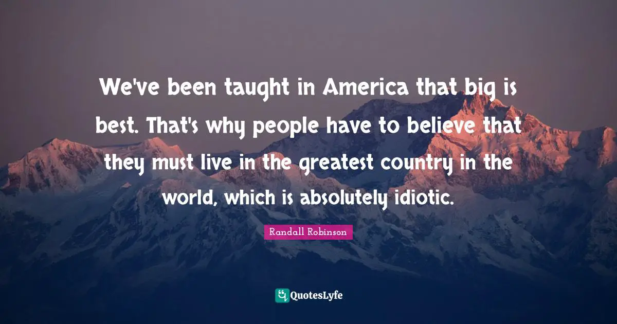 We've been taught in America that big is best. That's why people have to believe that they must live in the greatest country in the world, which is absolutely idiotic.