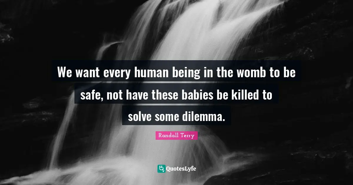 We want every human being in the womb to be safe, not have these babies be killed to solve some dilemma.