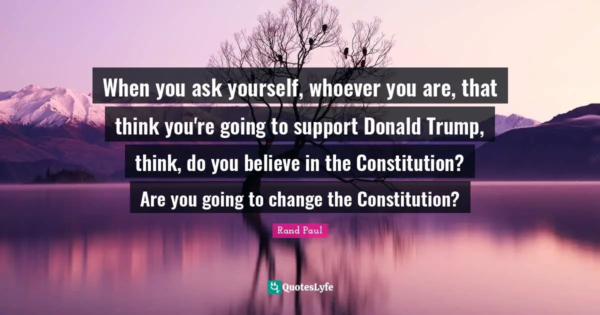 When you ask yourself, whoever you are, that think you're going to support Donald Trump, think, do you believe in the Constitution? Are you going to change the Constitution?